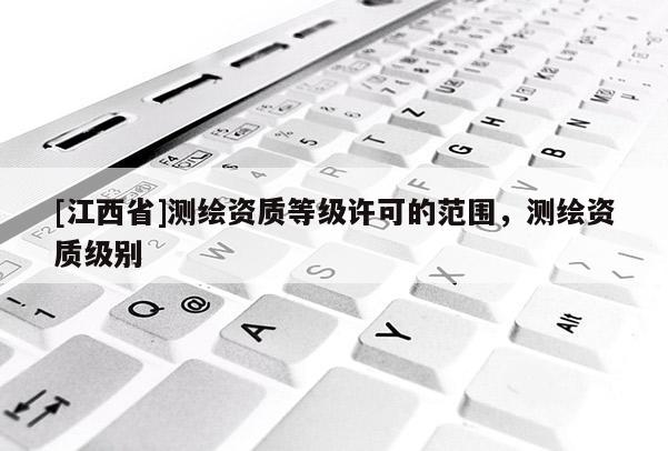 [江西省]测绘资质等级许可的范围，测绘资质级别