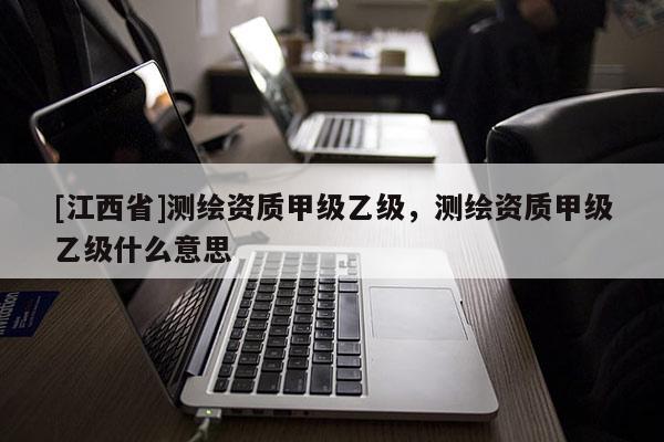 [江西省]测绘资质甲级乙级，测绘资质甲级乙级什么意思
