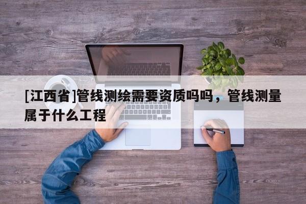 [江西省]管线测绘需要资质吗吗，管线测量属于什么工程