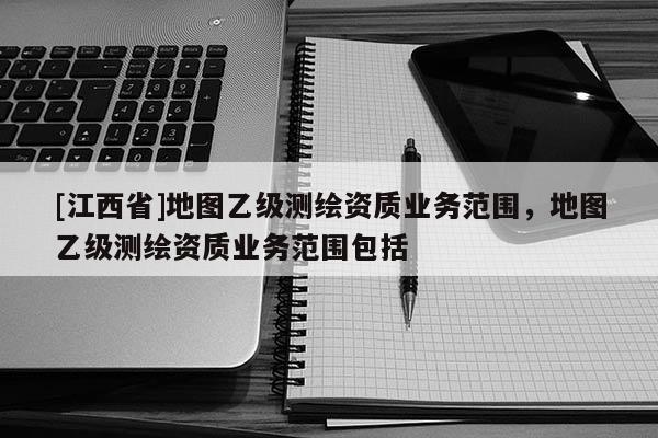 [江西省]地图乙级测绘资质业务范围，地图乙级测绘资质业务范围包括