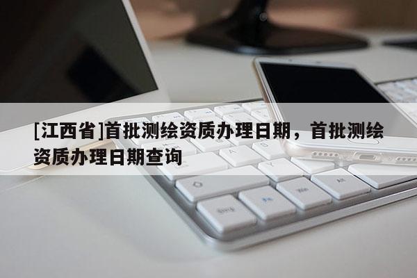 [江西省]首批测绘资质办理日期，首批测绘资质办理日期查询
