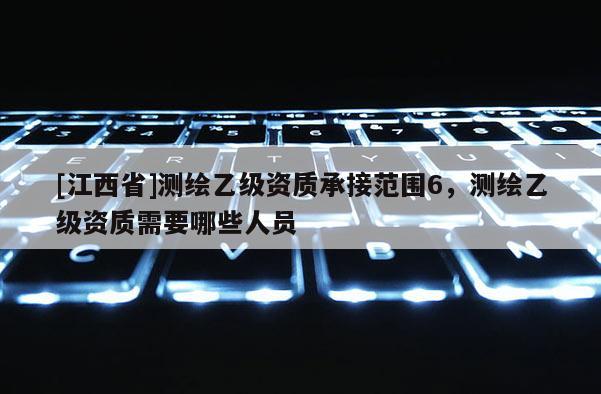 [江西省]测绘乙级资质承接范围6，测绘乙级资质需要哪些人员