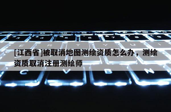 [江西省]被取消地图测绘资质怎么办，测绘资质取消注册测绘师