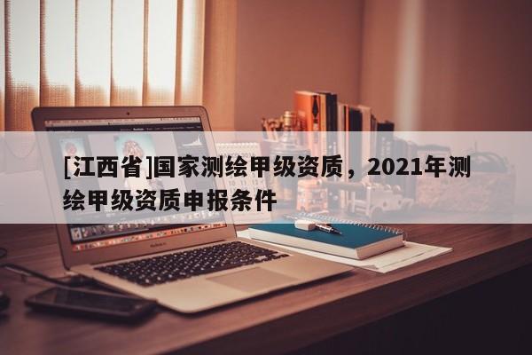 [江西省]国家测绘甲级资质，2021年测绘甲级资质申报条件