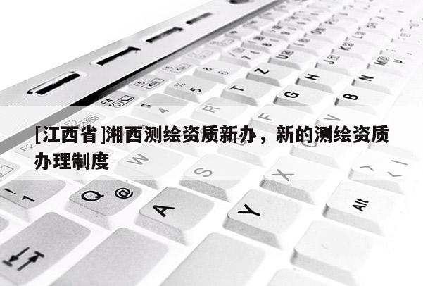 [江西省]湘西测绘资质新办，新的测绘资质办理制度