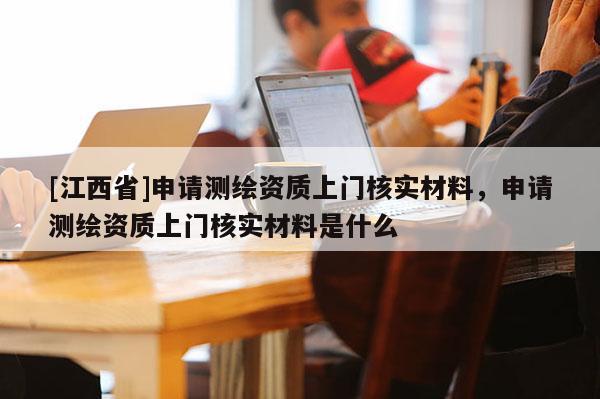 [江西省]申请测绘资质上门核实材料，申请测绘资质上门核实材料是什么