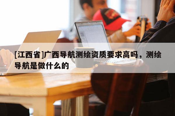 [江西省]广西导航测绘资质要求高吗，测绘导航是做什么的