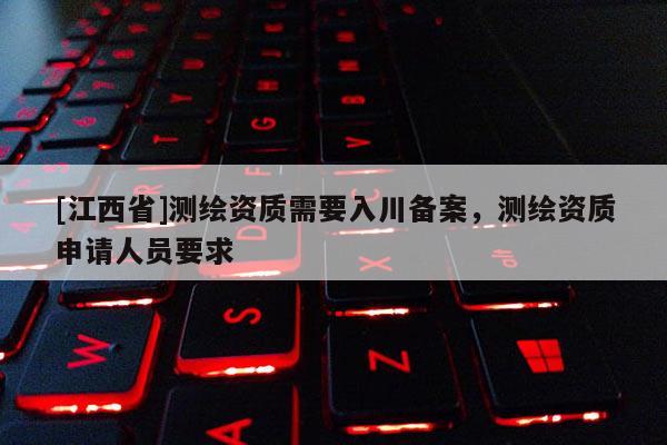 [江西省]测绘资质需要入川备案，测绘资质申请人员要求