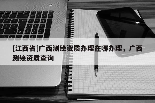 [江西省]广西测绘资质办理在哪办理，广西测绘资质查询