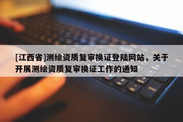 [江西省]测绘资质复审换证登陆网站，关于开展测绘资质复审换证工作的通知