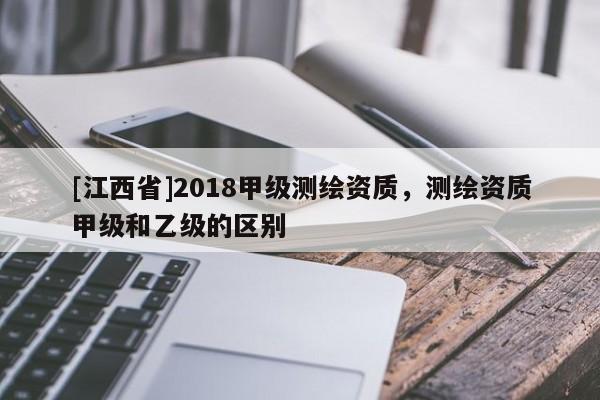 [江西省]2018甲级测绘资质，测绘资质甲级和乙级的区别
