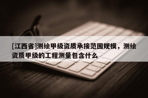 [江西省]测绘甲级资质承接范围规模，测绘资质甲级的工程测量包含什么