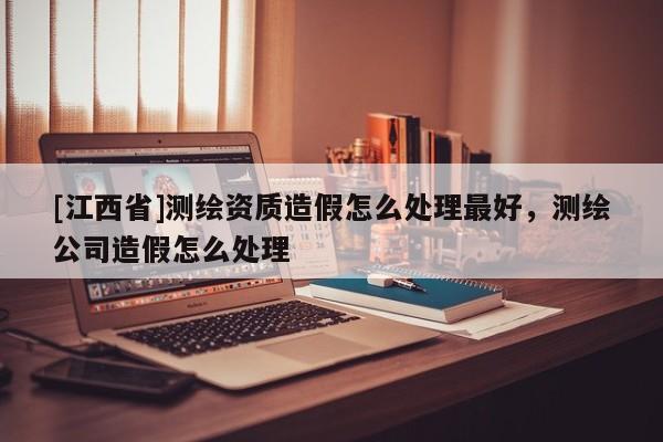 [江西省]测绘资质造假怎么处理最好，测绘公司造假怎么处理
