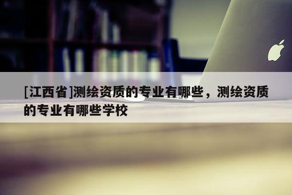 [江西省]测绘资质的专业有哪些，测绘资质的专业有哪些学校