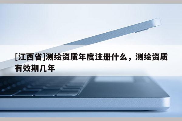 [江西省]测绘资质年度注册什么，测绘资质有效期几年