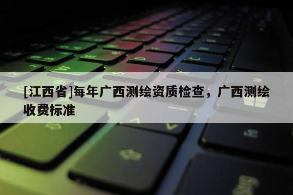 [江西省]每年广西测绘资质检查，广西测绘收费标准