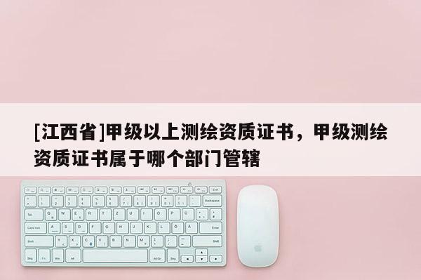 [江西省]甲级以上测绘资质证书，甲级测绘资质证书属于哪个部门管辖