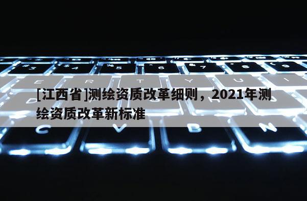 [江西省]测绘资质改革细则，2021年测绘资质改革新标准