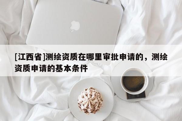 [江西省]测绘资质在哪里审批申请的，测绘资质申请的基本条件