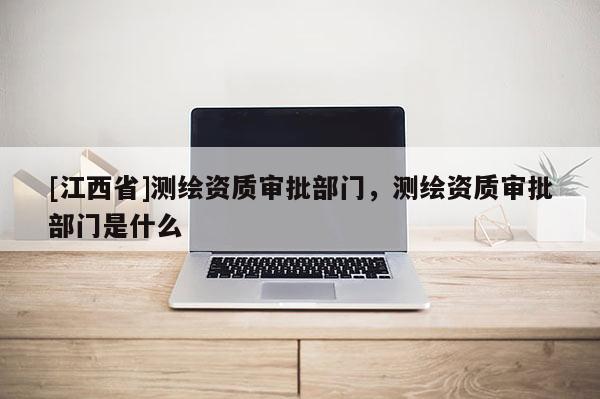 [江西省]测绘资质审批部门，测绘资质审批部门是什么