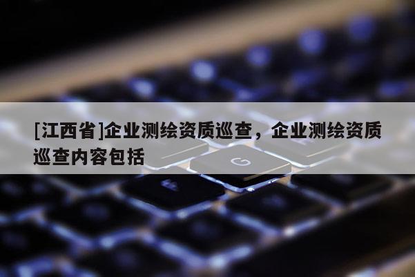 [江西省]企业测绘资质巡查，企业测绘资质巡查内容包括