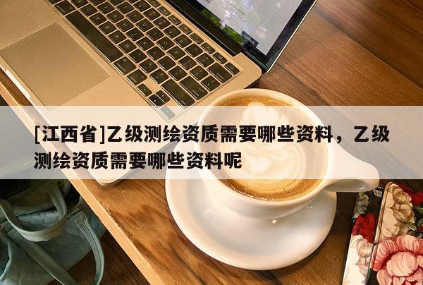 [江西省]乙级测绘资质需要哪些资料，乙级测绘资质需要哪些资料呢