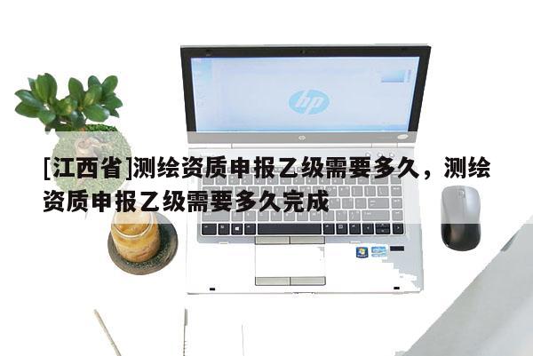 [江西省]测绘资质申报乙级需要多久，测绘资质申报乙级需要多久完成