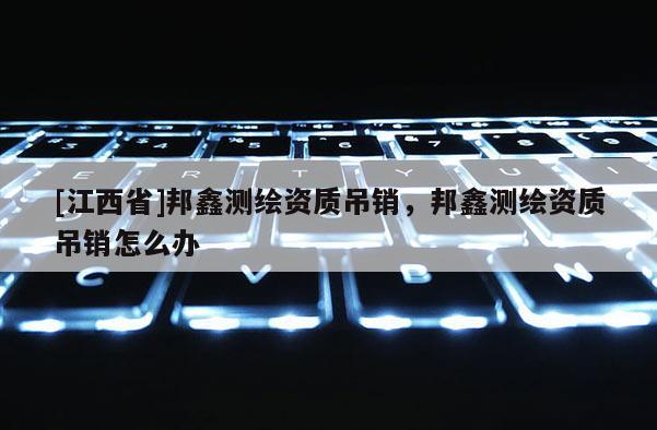 [江西省]邦鑫测绘资质吊销，邦鑫测绘资质吊销怎么办