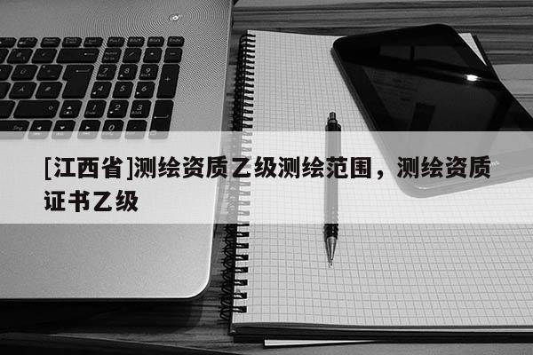[江西省]测绘资质乙级测绘范围，测绘资质证书乙级