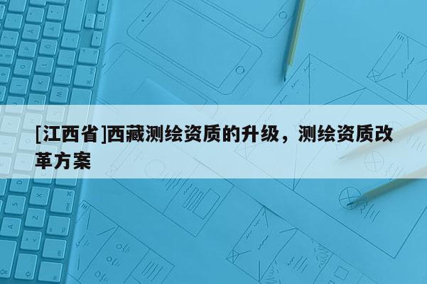 [江西省]西藏测绘资质的升级，测绘资质改革方案