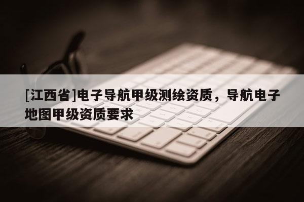 [江西省]电子导航甲级测绘资质，导航电子地图甲级资质要求