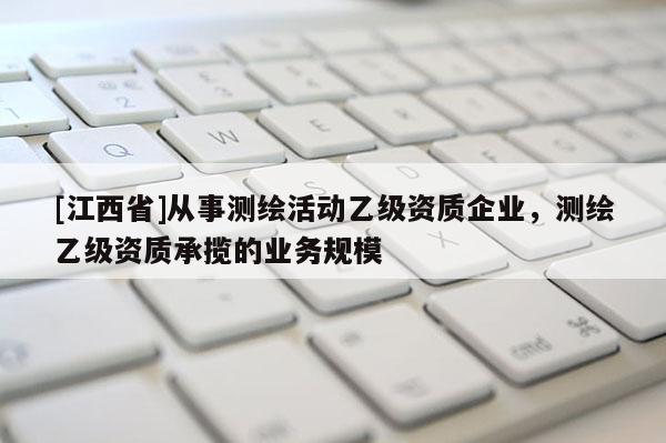 [江西省]从事测绘活动乙级资质企业，测绘乙级资质承揽的业务规模