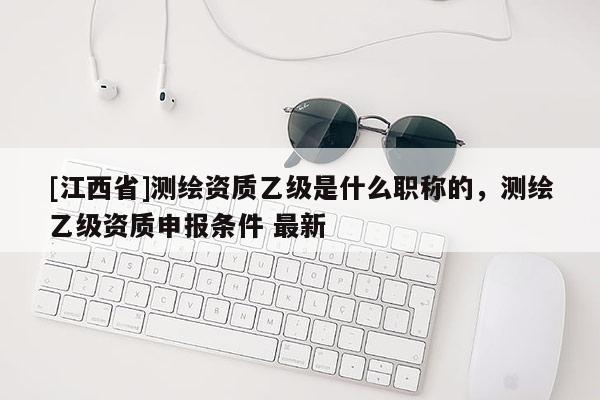 [江西省]测绘资质乙级是什么职称的，测绘乙级资质申报条件 最新