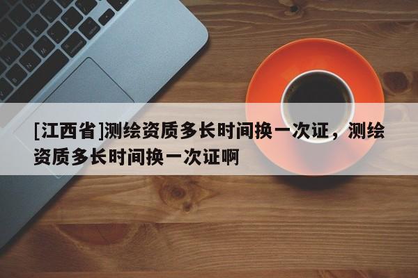 [江西省]测绘资质多长时间换一次证，测绘资质多长时间换一次证啊