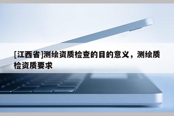 [江西省]测绘资质检查的目的意义，测绘质检资质要求