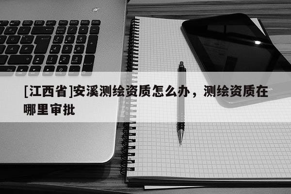 [江西省]安溪测绘资质怎么办，测绘资质在哪里审批