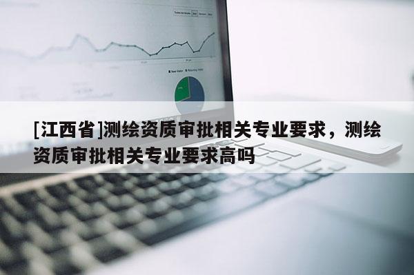 [江西省]测绘资质审批相关专业要求，测绘资质审批相关专业要求高吗