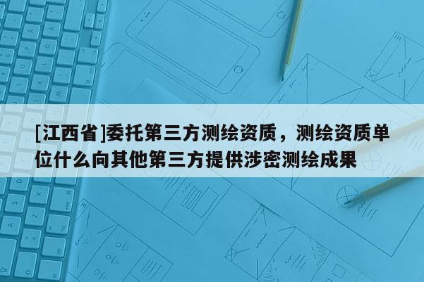 [江西省]委托第三方测绘资质，测绘资质单位什么向其他第三方提供涉密测绘成果