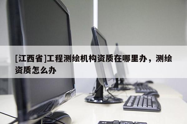 [江西省]工程测绘机构资质在哪里办，测绘资质怎么办