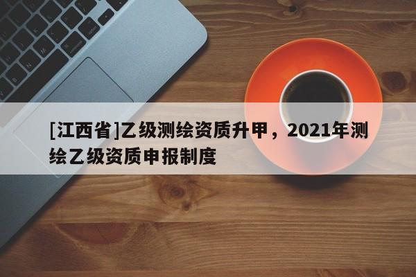 [江西省]乙级测绘资质升甲，2021年测绘乙级资质申报制度