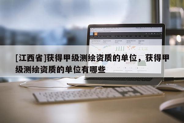 [江西省]获得甲级测绘资质的单位，获得甲级测绘资质的单位有哪些
