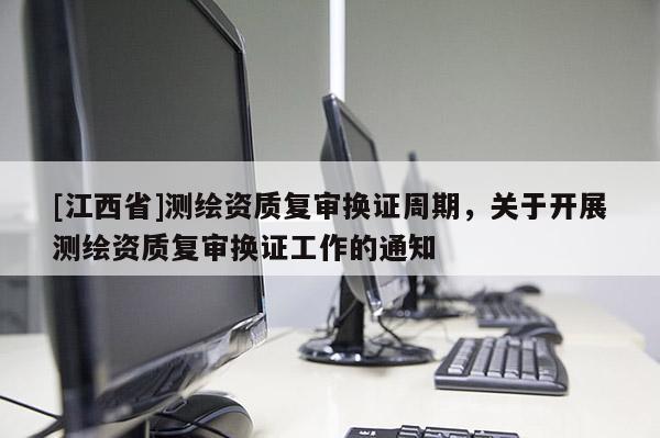 [江西省]测绘资质复审换证周期，关于开展测绘资质复审换证工作的通知