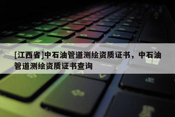 [江西省]中石油管道测绘资质证书，中石油管道测绘资质证书查询