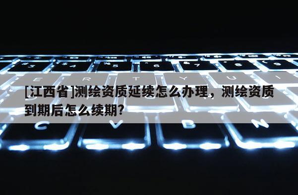 [江西省]测绘资质延续怎么办理，测绘资质到期后怎么续期?