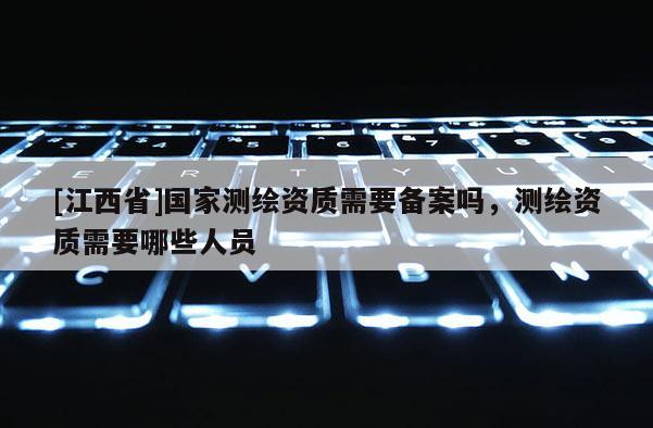 [江西省]国家测绘资质需要备案吗，测绘资质需要哪些人员