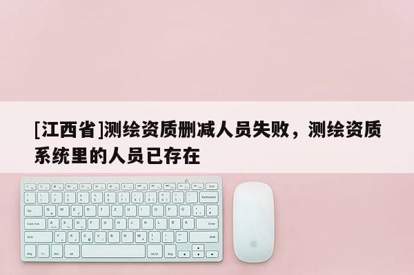 [江西省]测绘资质删减人员失败，测绘资质系统里的人员已存在