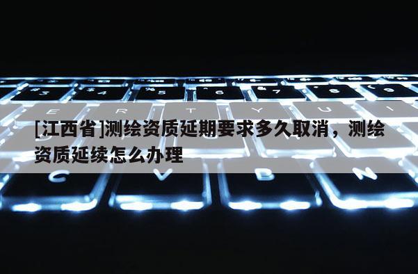 [江西省]测绘资质延期要求多久取消，测绘资质延续怎么办理