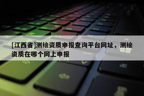 [江西省]测绘资质申报查询平台网址，测绘资质在哪个网上申报