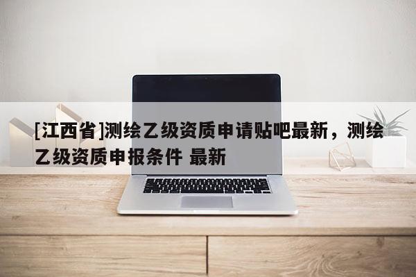 [江西省]测绘乙级资质申请贴吧最新，测绘乙级资质申报条件 最新