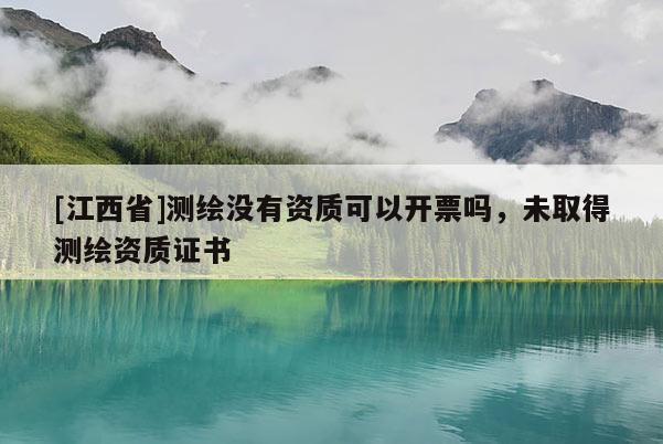 [江西省]测绘没有资质可以开票吗，未取得测绘资质证书